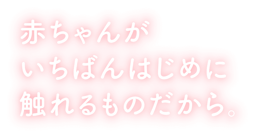 赤ちゃんがいちばんはじめに触れるものだから。